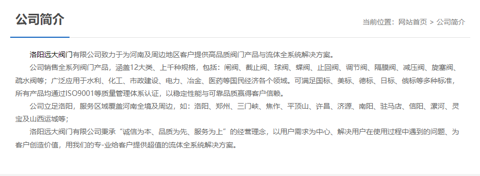 洛陽遠(yuǎn)大閥門主營閥門閘閥,截止閥,球閥,蝶閥,止回閥,調(diào)節(jié)閥,隔膜閥,減壓閥,旋塞閥,疏水閥等12大類.廣泛用于水利,化工,市政建設(shè),電力等領(lǐng)域.服務(wù)于洛陽,鄭州,三門峽,焦作,平頂山,許昌,濟(jì)源,南陽,駐馬店,信陽,漯河,靈寶及山西運(yùn)城等地;為河南及周邊客戶提供高品質(zhì)閥門與流體全系統(tǒng)解決方案. 	 洛陽遠(yuǎn)大閥門主營閥門閘閥,截止閥,球閥,蝶閥,止回閥,調(diào)節(jié)閥,隔膜閥,減壓閥,旋塞閥,疏水閥等12大類.廣泛用于水利,化工,市政建設(shè),電力等領(lǐng)域.服務(wù)于洛陽,鄭州,三門峽,焦作,平頂山,許昌,濟(jì)源,南陽,駐馬店,信陽,漯河,靈寶及山西運(yùn)城等地;為河南及周邊客戶提供高品質(zhì)閥門與流體全系統(tǒng)解決方案.